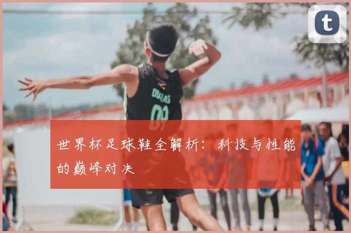 世界杯足球鞋全解析：科技与性能的巅峰对决