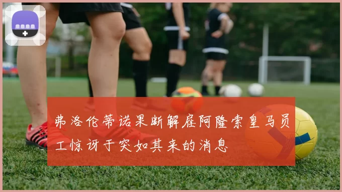弗洛伦蒂诺果断解雇阿隆索皇马员工惊讶于突如其来的消息
