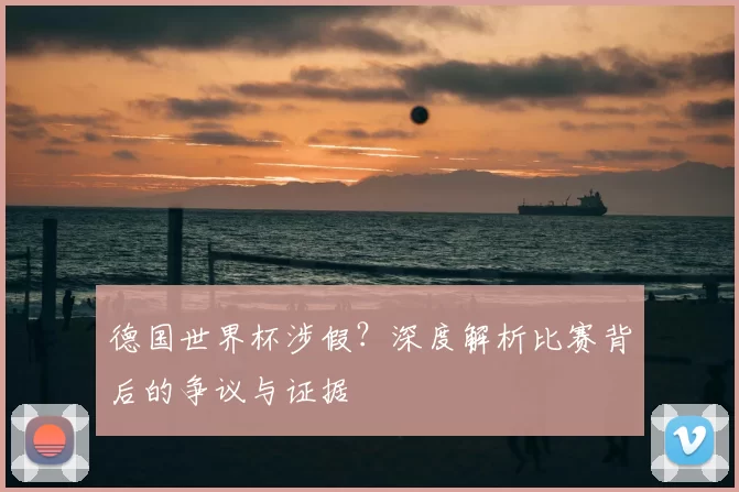 德国世界杯涉假?深度解析比赛背后的争议与证据